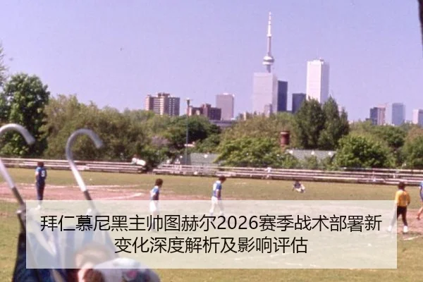 拜仁慕尼黑主帅图赫尔2026赛季战术部署新变化深度解析及影响评估
